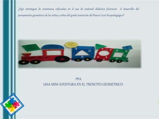 JUGANDO
APRENDO
¿Qué estrategias de enseñanza enfocadas en el uso de material didáctico favorecen el desarrollo del
pensamiento geométrico de las niñas y niños del grado transición del Nuevo Liceo Sicopedagógico?
PPA
UNA MINI AVENTURA EN EL TRENCITO GEOMETRICO
 