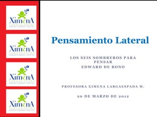 LOS SEIS SOMBREROS PARA PENSAR 
EDWARD DE BONO 
PROFESORA XIMENA LARGAESPADA M. 
20 DE MARZO DE 2012 
Pensamiento Lateral  