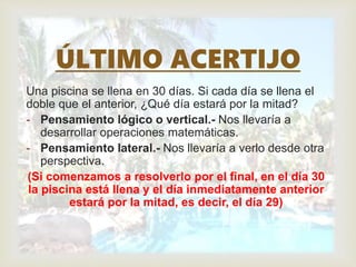 Una piscina se llena en 30 días. Si cada día se llena el
doble que el anterior, ¿Qué día estará por la mitad?
- Pensamiento lógico o vertical.- Nos llevaría a
desarrollar operaciones matemáticas.
- Pensamiento lateral.- Nos llevaría a verlo desde otra
perspectiva.
(Si comenzamos a resolverlo por el final, en el día 30
la piscina está llena y el día inmediatamente anterior
estará por la mitad, es decir, el día 29)
ÚLTIMO ACERTIJO
 