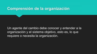 Comprensión de la organización
Un agente del cambio debe conocer y entender a la
organización y el sistema objetivo, esto es, lo que
requiere o necesita la organización.
 