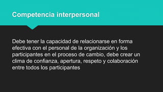 Competencia interpersonal
Debe tener la capacidad de relacionarse en forma
efectiva con el personal de la organización y los
participantes en el proceso de cambio, debe crear un
clima de confianza, apertura, respeto y colaboración
entre todos los participantes
 
