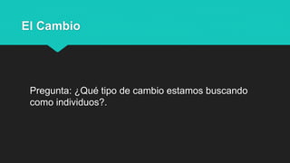 El Cambio
Pregunta: ¿Qué tipo de cambio estamos buscando
como individuos?.
 