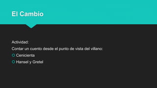 El Cambio
Actividad:
Contar un cuento desde el punto de vista del villano:
 Cenicienta
 Hansel y Gretel
 