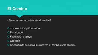 El Cambio
¿Como vencer la resistencia al cambio?
 Comunicación y Educación
 Participación
 Facilitación y apoyo
 Coerción
 Selección de personas que apoyan el cambio como aliados
 