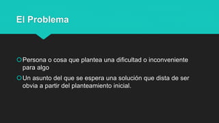 El Problema
Persona o cosa que plantea una dificultad o inconveniente
para algo
Un asunto del que se espera una solución que dista de ser
obvia a partir del planteamiento inicial.
 