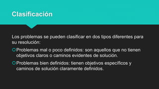 Clasificación
Los problemas se pueden clasificar en dos tipos diferentes para
su resolución:
Problemas mal o poco definidos: son aquellos que no tienen
objetivos claros o caminos evidentes de solución.
Problemas bien definidos: tienen objetivos específicos y
caminos de solución claramente definidos.
 