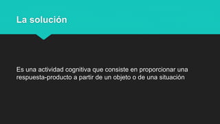 La solución
Es una actividad cognitiva que consiste en proporcionar una
respuesta-producto a partir de un objeto o de una situación
 