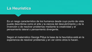 La Heurística
Es un rasgo característico de los humanos desde cuyo punto de vista
puede describirse como el arte y la ciencia del descubrimiento y de la
invención o de resolver problemas mediante la creatividad y el
pensamiento lateral o pensamiento divergente.
Según el matemático George Pólya la base de la heurística está en la
experiencia de resolver problemas y en ver cómo otros lo hacen.
 
