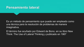 Pensamiento lateral
Es un método de pensamiento que puede ser empleado como
una técnica para la resolución de problemas de manera
imaginativa.
El término fue acuñado por Edward de Bono, en su libro New
Think: The Use of Lateral Thinking y publicado en 1967
 