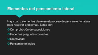 Elementos del pensamiento lateral
Hay cuatro elementos clave en el proceso de pensamiento lateral
para resolver problemas. Estos son:
Comprobación de suposiciones
Hacer las preguntas correctas
Creatividad
Pensamiento lógico
 