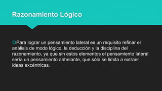 Razonamiento Lógico
Para lograr un pensamiento lateral es un requisito refinar el
análisis de modo lógico, la deducción y la disciplina del
razonamiento, ya que sin estos elementos el pensamiento lateral
sería un pensamiento anhelante, que sólo se limita a extraer
ideas excéntricas.
 