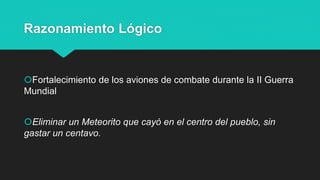 Razonamiento Lógico
Fortalecimiento de los aviones de combate durante la II Guerra
Mundial
Eliminar un Meteorito que cayó en el centro del pueblo, sin
gastar un centavo.
 