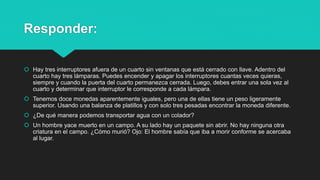Responder:
 Hay tres interruptores afuera de un cuarto sin ventanas que está cerrado con llave. Adentro del
cuarto hay tres lámparas. Puedes encender y apagar los interruptores cuantas veces quieras,
siempre y cuando la puerta del cuarto permanezca cerrada. Luego, debes entrar una sola vez al
cuarto y determinar que interruptor le corresponde a cada lámpara.
 Tenemos doce monedas aparentemente iguales, pero una de ellas tiene un peso ligeramente
superior. Usando una balanza de platillos y con solo tres pesadas encontrar la moneda diferente.
 ¿De qué manera podemos transportar agua con un colador?
 Un hombre yace muerto en un campo. A su lado hay un paquete sin abrir. No hay ninguna otra
criatura en el campo. ¿Cómo murió? Ojo: El hombre sabía que iba a morir conforme se acercaba
al lugar.
 