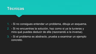 Técnicas
1. - Si no consigues entender un problema, dibuja un esquema.
2. - Si no encuentras la solución, haz como si ya la tuvieras y
mira qué puedes deducir de ella (razonando a la inversa).
3. - Si el problema es abstracto, prueba a examinar un ejemplo
concreto.
 