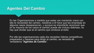 Agentes Del Cambio
En las Organizaciones a medida que estas van creciendo crece con
ella la necesidad del cambio, resistirse a él hace que las empresas en
algunos casos desaparezcan, y aunque es importante reconocer que
en la mayoría de los casos el cambio puede ser incluso doloroso, no
hay que olvidar que es el camino que conduce al éxito.
Por ello las organizaciones cada día necesitan líderes competitivos,
preparados y capaces para dirigir el cambio, se necesita de
verdaderos “Agentes de Cambio”.
 