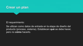 Crear un plan
El requerimiento:
Se utilizan como datos de entrada en la etapa de diseño del
producto (proceso, sistema). Establecen qué se debe hacer,
pero no cómo hacerlo.
 