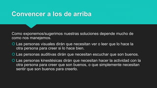 Convencer a los de arriba
Como exponemos/sugerimos nuestras soluciones depende mucho de
como nos manejemos.
 Las personas visuales dirán que necesitan ver o leer que lo hace la
otra persona para creer si lo hace bien.
 Las personas auditivas dirán que necesitan escuchar que son buenos.
 Las personas kinestésicas dirán que necesitan hacer la actividad con la
otra persona para creer que son buenos, o que simplemente necesitan
sentir que son buenos para creerlo.
 