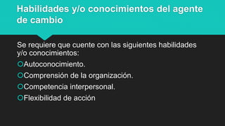 Habilidades y/o conocimientos del agente
de cambio
Se requiere que cuente con las siguientes habilidades
y/o conocimientos:
Autoconocimiento.
Comprensión de la organización.
Competencia interpersonal.
Flexibilidad de acción
 