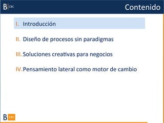 Contenido	
  
I.  Introducción	
  

II.  Diseño	
  de	
  procesos	
  sin	
  paradigmas	
  

III. Soluciones	
  creaBvas	
  para	
  negocios	
  

IV. Pensamiento	
  lateral	
  como	
  motor	
  de	
  cambio	
  
 