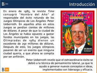 Introducción	
  
En enero de 1985, la revista Time
consagró "Hombre del Año" al
responsable del éxito rotundo de los
Juegos Olímpicos de Los Ángeles: Peter
Ueberroth. En aquellos años en estos
Juegos se perdían cientos de millones
de dólares. A pesar de que la ciudad de
Los Ángeles se había opuesto a gastar
fondos municipales en los juegos, las
Olimpiadas de 1984 dieron un
excedente de 250 millones de dólares.
Después de esto, los juegos olímpicos
pasaron de ser un evento que ninguna
ciudad quería, a que ahora se compita
por ser anfitrión.
                   Peter Ueberroth revelo que el extraordinario éxito se
                    debió a la técnica de pensamiento lateral, ya que le
                             ayudo a generar nuevos conceptos e ideas,
                                implementados con liderazgo y eficacia.	
  
 
