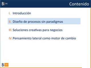 Contenido	
  
I.  Introducción	
  

II.  Diseño	
  de	
  procesos	
  sin	
  paradigmas	
  

III. Soluciones	
  creaBvas	
  para	
  negocios	
  

IV. Pensamiento	
  lateral	
  como	
  motor	
  de	
  cambio	
  
 