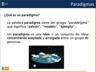 Paradigmas	
  

¿Qué es un paradigma?

•  La palabra paradigma viene del griego “paradeigma”
   que significa “patrón”, “modelo”, “ejemplo”.

•  Un paradigma es una idea o un conjunto de ideas
   comúnmente aceptada y arraigada entre un grupo de
   personas.
 