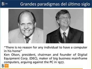 Grandes	
  paradigmas	
  del	
  úlBmo	
  siglo	
  




“There is no reason for any individual to have a computer
in his home”
Ken Olson, president, chairman and founder of Digital
Equipment Corp. (DEC), maker of big business mainframe
computers, arguing against the PC in 1977.
 
