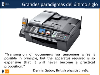 Grandes	
  paradigmas	
  del	
  úlBmo	
  siglo	
  




“Transmission of documents via telephone wires is
possible in principle, but the apparatus required is so
expensive that it will never become a practical
proposition.”
                  Dennis Gabor, British physicist, 1962.
 