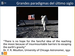 Grandes	
  paradigmas	
  del	
  úlBmo	
  siglo	
  




“There is no hope for the fanciful idea of the reaching
the moon because of insurmountable barriers to escaping
the earth’s gravity”
Dr. F. R. Moulton, University of Chicago Astronomer, 1932
 