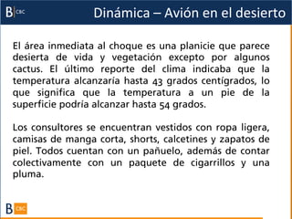 Dinámica	
  –	
  Avión	
  en	
  el	
  desierto	
  

El área inmediata al choque es una planicie que parece
desierta de vida y vegetación excepto por algunos
cactus. El último reporte del clima indicaba que la
temperatura alcanzaría hasta 43 grados centígrados, lo
que significa que la temperatura a un pie de la
superficie podría alcanzar hasta 54 grados.

Los consultores se encuentran vestidos con ropa ligera,
camisas de manga corta, shorts, calcetines y zapatos de
piel. Todos cuentan con un pañuelo, además de contar
colectivamente con un paquete de cigarrillos y una
pluma.
 