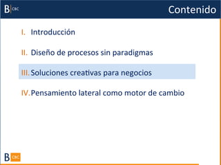 Contenido	
  
I.  Introducción	
  

II.  Diseño	
  de	
  procesos	
  sin	
  paradigmas	
  

III. Soluciones	
  creaBvas	
  para	
  negocios	
  

IV. Pensamiento	
  lateral	
  como	
  motor	
  de	
  cambio	
  
 