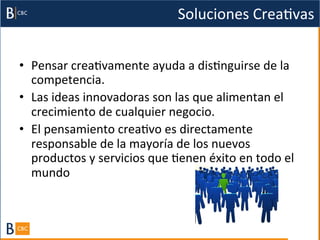 Soluciones	
  CreaBvas	
  


•  Pensar	
  creaBvamente	
  ayuda	
  a	
  disBnguirse	
  de	
  la	
  
   competencia.	
  	
  
•  Las	
  ideas	
  innovadoras	
  son	
  las	
  que	
  alimentan	
  el	
  
   crecimiento	
  de	
  cualquier	
  negocio.	
  	
  
•  El	
  pensamiento	
  creaBvo	
  es	
  directamente	
  
   responsable	
  de	
  la	
  mayoría	
  de	
  los	
  nuevos	
  
   productos	
  y	
  servicios	
  que	
  Benen	
  éxito	
  en	
  todo	
  el	
  
   mundo	
  
   	
  
   	
  
 