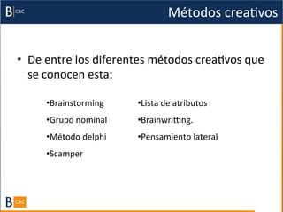 Métodos	
  creaBvos	
  


•  De	
  entre	
  los	
  diferentes	
  métodos	
  creaBvos	
  que	
  
   se	
  conocen	
  esta:	
  

        • Brainstorming	
  	
        • Lista	
  de	
  atributos	
  	
  
        • Grupo	
  nominal	
  	
     • Brainwrigng.	
  
        • Método	
  delphi	
         • Pensamiento	
  lateral	
  	
  
        • Scamper	
  	
  
                                     	
  
        	
  
        	
  
 