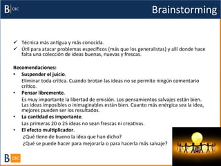 Brainstorming	
  

ü  Técnica	
  más	
  anBgua	
  y	
  más	
  conocida.	
  	
  
ü  ÚBl	
  para	
  atacar	
  problemas	
  especíﬁcos	
  (más	
  que	
  los	
  generalistas)	
  y	
  allí	
  donde	
  hace	
  
    falta	
  una	
  colección	
  de	
  ideas	
  buenas,	
  nuevas	
  y	
  frescas.	
  

Recomendaciones:	
  
•  Suspender	
  el	
  juicio.	
  	
  
   	
  Eliminar	
  toda	
  críBca.	
  Cuando	
  brotan	
  las	
  ideas	
  no	
  se	
  permite	
  ningún	
  comentario	
  
       críBco.	
  	
  
•  Pensar	
  libremente.	
  	
  
   	
  Es	
  muy	
  importante	
  la	
  libertad	
  de	
  emisión.	
  Los	
  pensamientos	
  salvajes	
  están	
  bien.	
  
       Las	
  ideas	
  imposibles	
  o	
  inimaginables	
  están	
  bien.	
  Cuanto	
  más	
  enérgica	
  sea	
  la	
  idea,	
  
       mejores	
  pueden	
  ser	
  los	
  resultados.	
  
•  La	
  canAdad	
  es	
  importante.	
  	
  
   	
  Las	
  primeras	
  20	
  o	
  25	
  ideas	
  no	
  sean	
  frescas	
  ni	
  creaBvas.	
  	
  
•  El	
  efecto	
  mulAplicador.	
  
   	
  	
  ¿Qué	
  Bene	
  de	
  bueno	
  la	
  idea	
  que	
  han	
  dicho?	
  
   	
  	
  ¿Qué	
  se	
  puede	
  hacer	
  para	
  mejorarla	
  o	
  para	
  hacerla	
  más	
  salvaje?	
  	
  
 