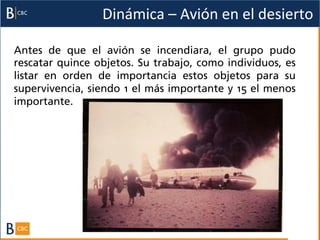 Dinámica	
  –	
  Avión	
  en	
  el	
  desierto	
  

Antes de que el avión se incendiara, el grupo pudo
rescatar quince objetos. Su trabajo, como individuos, es
listar en orden de importancia estos objetos para su
supervivencia, siendo 1 el más importante y 15 el menos
importante.
 