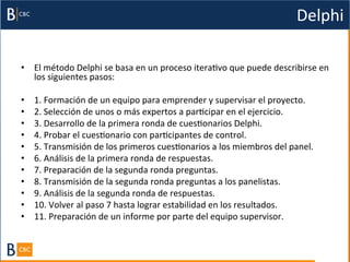 Delphi	
  

•  El	
  método	
  Delphi	
  se	
  basa	
  en	
  un	
  proceso	
  iteraBvo	
  que	
  puede	
  describirse	
  en	
  
   los	
  siguientes	
  pasos:	
  

•    1.	
  Formación	
  de	
  un	
  equipo	
  para	
  emprender	
  y	
  supervisar	
  el	
  proyecto.	
  
•    2.	
  Selección	
  de	
  unos	
  o	
  más	
  expertos	
  a	
  parBcipar	
  en	
  el	
  ejercicio.	
  
•    3.	
  Desarrollo	
  de	
  la	
  primera	
  ronda	
  de	
  cuesBonarios	
  Delphi.	
  
•    4.	
  Probar	
  el	
  cuesBonario	
  con	
  parBcipantes	
  de	
  control.	
  
•    5.	
  Transmisión	
  de	
  los	
  primeros	
  cuesBonarios	
  a	
  los	
  miembros	
  del	
  panel.	
  
•    6.	
  Análisis	
  de	
  la	
  primera	
  ronda	
  de	
  respuestas.	
  
•    7.	
  Preparación	
  de	
  la	
  segunda	
  ronda	
  preguntas.	
  
•    8.	
  Transmisión	
  de	
  la	
  segunda	
  ronda	
  preguntas	
  a	
  los	
  panelistas.	
  
•    9.	
  Análisis	
  de	
  la	
  segunda	
  ronda	
  de	
  respuestas.	
  
•    10.	
  Volver	
  al	
  paso	
  7	
  hasta	
  lograr	
  estabilidad	
  en	
  los	
  resultados.	
  
•    11.	
  Preparación	
  de	
  un	
  informe	
  por	
  parte	
  del	
  equipo	
  supervisor.	
  
 