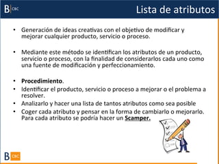 Lista	
  de	
  atributos	
  
•  Generación	
  de	
  ideas	
  creaBvas	
  con	
  el	
  objeBvo	
  de	
  modiﬁcar	
  y	
  
   mejorar	
  cualquier	
  producto,	
  servicio	
  o	
  proceso.	
  	
  

•  Mediante	
  este	
  método	
  se	
  idenBﬁcan	
  los	
  atributos	
  de	
  un	
  producto,	
  
   servicio	
  o	
  proceso,	
  con	
  la	
  ﬁnalidad	
  de	
  considerarlos	
  cada	
  uno	
  como	
  
   una	
  fuente	
  de	
  modiﬁcación	
  y	
  perfeccionamiento.	
  	
  

•  Procedimiento.	
  	
  
•  IdenBﬁcar	
  el	
  producto,	
  servicio	
  o	
  proceso	
  a	
  mejorar	
  o	
  el	
  problema	
  a	
  
   resolver.	
  	
  
•  Analizarlo	
  y	
  hacer	
  una	
  lista	
  de	
  tantos	
  atributos	
  como	
  sea	
  posible	
  	
  
•  Coger	
  cada	
  atributo	
  y	
  pensar	
  en	
  la	
  forma	
  de	
  cambiarlo	
  o	
  mejorarlo.	
  
   Para	
  cada	
  atributo	
  se	
  podría	
  hacer	
  un	
  Scamper.	
  
 