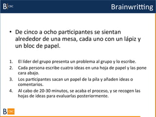 Brainwrigng	
  


•  De	
  cinco	
  a	
  ocho	
  parBcipantes	
  se	
  sientan	
  
   alrededor	
  de	
  una	
  mesa,	
  cada	
  uno	
  con	
  un	
  lápiz	
  y	
  
   un	
  bloc	
  de	
  papel.	
  	
  

1.  El	
  líder	
  del	
  grupo	
  presenta	
  un	
  problema	
  al	
  grupo	
  y	
  lo	
  escribe.	
  
2.  Cada	
  persona	
  escribe	
  cuatro	
  ideas	
  en	
  una	
  hoja	
  de	
  papel	
  y	
  las	
  pone	
  
    cara	
  abajo.	
  	
  
3.  Los	
  parBcipantes	
  sacan	
  un	
  papel	
  de	
  la	
  pila	
  y	
  añaden	
  ideas	
  o	
  
    comentarios.	
  	
  
4.  Al	
  cabo	
  de	
  20-­‐30	
  minutos,	
  se	
  acaba	
  el	
  proceso,	
  y	
  se	
  recogen	
  las	
  
    hojas	
  de	
  ideas	
  para	
  evaluarlas	
  posteriormente.	
  	
  
 