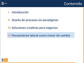 Contenido	
  
I.  Introducción	
  

II.  Diseño	
  de	
  procesos	
  sin	
  paradigmas	
  

III. Soluciones	
  creaBvas	
  para	
  negocios	
  

IV. Pensamiento	
  lateral	
  como	
  motor	
  de	
  cambio	
  
 