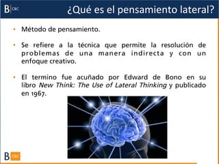 ¿Qué	
  es	
  el	
  pensamiento	
  lateral?	
  
•  Método de pensamiento.

•  Se refiere a la técnica que permite la resolución de
   problemas de una manera indirecta y con un
   enfoque creativo.

•  El termino fue acuñado por  Edward de Bono en su
   libro  New Think: The Use of Lateral Thinking  y publicado
   en 1967.
 