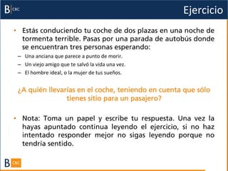 Ejercicio	
  
•  Estás conduciendo tu coche de dos plazas en una noche de
   tormenta terrible. Pasas por una parada de autobús donde
   se encuentran tres personas esperando:
 –  Una	
  anciana	
  que	
  parece	
  a	
  punto	
  de	
  morir.	
  
 –  Un	
  viejo	
  amigo	
  que	
  te	
  salvó	
  la	
  vida	
  una	
  vez.	
  
 –  El	
  hombre	
  ideal,	
  o	
  la	
  mujer	
  de	
  tus	
  sueños.	
  


 ¿A quién llevarías en el coche, teniendo en cuenta que sólo
                tienes sitio para un pasajero?

•  Nota:  Toma un papel y escribe tu respuesta. Una vez la
   hayas apuntado continua leyendo el ejercicio, si no haz
   intentado responder mejor no sigas leyendo porque no
   tendría sentido.
 