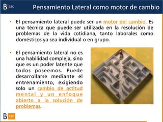 Pensamiento	
  Lateral	
  como	
  motor	
  de	
  cambio	
  

•  El pensamiento lateral puede ser un motor del cambio. Es
   una técnica que puede ser utilizada en la resolución de
   problemas de la vida cotidiana, tanto laborales como
   domésticos ya sea individual o en grupo.

•  El pensamiento lateral no es
   una habilidad compleja, sino
   que es un poder latente que
   todos poseemos. Puede
   desarrollarse mediante el
   entrenamiento, exigiendo
   solo un cambio de actitud
   mental y un enfoque
   abierto a la solución de
   problemas.
 