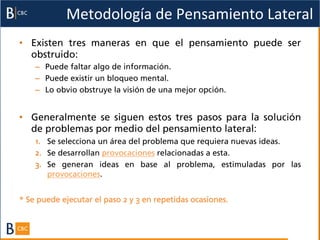 Metodología	
  de	
  Pensamiento	
  Lateral	
  
•  Existen tres maneras en que el pensamiento puede ser
   obstruido:
    –  Puede faltar algo de información.
    –  Puede existir un bloqueo mental.
    –  Lo obvio obstruye la visión de una mejor opción.


•  Generalmente se siguen estos tres pasos para la solución
   de problemas por medio del pensamiento lateral:
    1.  Se selecciona un área del problema que requiera nuevas ideas.
    2.  Se desarrollan provocaciones relacionadas a esta.
    3.  Se generan ideas en base al problema, estimuladas por las
        provocaciones.


* Se puede ejecutar el paso 2 y 3 en repetidas ocasiones.
 