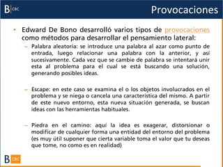 Provocaciones	
  
•  Edward De Bono desarrolló varios tipos de provocaciones
   como métodos para desarrollar el pensamiento lateral:
   –  Palabra aleatoria: se introduce una palabra al azar como punto de
      entrada, luego relacionar una palabra con la anterior, y así
      sucesivamente. Cada vez que se cambie de palabra se intentará unir
      esta al problema para el cual se está buscando una solución,
      generando posibles ideas.

   –  Escape: en este caso se examina el o los objetos involucrados en el
      problema y se niega o cancela una característica del mismo. A partir
      de este nuevo entorno, esta nueva situación generada, se buscan
      ideas con las herramientas habituales.

   –  Piedra en el camino: aquí la idea es exagerar, distorsionar o
      modificar de cualquier forma una entidad del entorno del problema
      (es muy útil suponer que cierta variable toma el valor que tu deseas
      que tome, no como es en realidad)
 