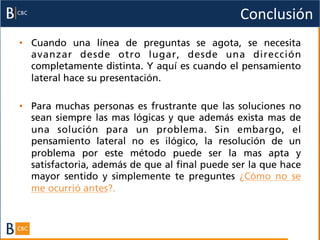 Conclusión	
  
•  Cuando una línea de preguntas se agota, se necesita
   avanzar desde otro lugar, desde una dirección
   completamente distinta. Y aquí es cuando el pensamiento
   lateral hace su presentación.

•  Para muchas personas es frustrante que las soluciones no
   sean siempre las mas lógicas y que además exista mas de
   una solución para un problema. Sin embargo, el
   pensamiento lateral no es ilógico, la resolución de un
   problema por este método puede ser la mas apta y
   satisfactoria, además de que al final puede ser la que hace
   mayor sentido y simplemente te preguntes ¿Cómo no se
   me ocurrió antes?.
 
