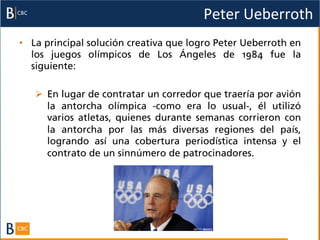 Peter	
  Ueberroth	
  
•  La principal solución creativa que logro Peter Ueberroth en
   los juegos olímpicos de Los Ángeles de 1984 fue la
   siguiente:

   Ø  En lugar de contratar un corredor que traería por avión
       la antorcha olímpica -­como era lo usual-­, él utilizó
       varios atletas, quienes durante semanas corrieron con
       la antorcha por las más diversas regiones del país,
       logrando así una cobertura periodística intensa y el
       contrato de un sinnúmero de patrocinadores.
 