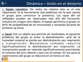 Dinámica	
  –	
  Avión	
  en	
  el	
  desierto	
  
1. Espejo cosmético: De todos los objetos éste es el más
importante. Es la herramienta más poderosa con la que cuenta
el grupo para comunicar la presencia. Los rayos del sol
reflejados pueden ser observados más allá del horizonte.
Inclusive sin ningún otro objeto, el espejo permitiría al grupo un
80% de probabilidad de ser encontrado y rescatado durante las
primeras 24 horas.

2. Sacos: Con un objeto que permita ser localizados, el siguiente
problema del grupo es evitar la deshidratación. 40% de la
humedad corporal se pierde por deshidratación por respiración
y transpiración. Mantenerse calmados reduciría
significativamente la deshidratación por respiración. La
transpiración puede ser reducida significativamente previniendo
el contacto del aire caliente y seco con el cuerpo. Sin los sacos la
supervivencia del grupo se reduciría en al menos un día.
 