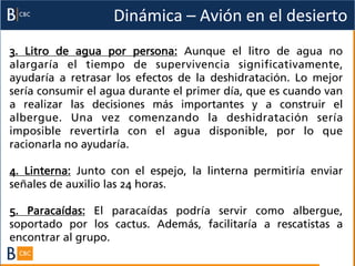 Dinámica	
  –	
  Avión	
  en	
  el	
  desierto	
  
3. Litro de agua por persona: Aunque el litro de agua no
alargaría el tiempo de supervivencia significativamente,
ayudaría a retrasar los efectos de la deshidratación. Lo mejor
sería consumir el agua durante el primer día, que es cuando van
a realizar las decisiones más importantes y a construir el
albergue. Una vez comenzando la deshidratación sería
imposible revertirla con el agua disponible, por lo que
racionarla no ayudaría.

4. Linterna: Junto con el espejo, la linterna permitiría enviar
señales de auxilio las 24 horas.

5. Paracaídas: El paracaídas podría servir como albergue,
soportado por los cactus. Además, facilitaría a rescatistas a
encontrar al grupo.
 