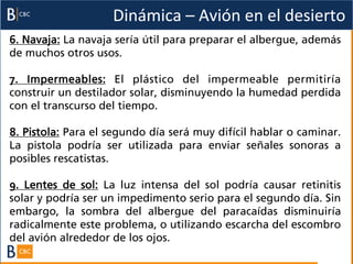 Dinámica	
  –	
  Avión	
  en	
  el	
  desierto	
  
6. Navaja: La navaja sería útil para preparar el albergue, además
de muchos otros usos.

7. Impermeables: El plástico del impermeable permitiría
construir un destilador solar, disminuyendo la humedad perdida
con el transcurso del tiempo.

8. Pistola: Para el segundo día será muy difícil hablar o caminar.
La pistola podría ser utilizada para enviar señales sonoras a
posibles rescatistas.

9. Lentes de sol: La luz intensa del sol podría causar retinitis
solar y podría ser un impedimento serio para el segundo día. Sin
embargo, la sombra del albergue del paracaídas disminuiría
radicalmente este problema, o utilizando escarcha del escombro
del avión alrededor de los ojos.
 