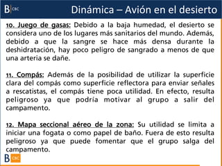 Dinámica	
  –	
  Avión	
  en	
  el	
  desierto	
  
10. Juego de gasas: Debido a la baja humedad, el desierto se
considera uno de los lugares más sanitarios del mundo. Además,
debido a que la sangre se hace más densa durante la
deshidratación, hay poco peligro de sangrado a menos de que
una arteria se dañe.

11. Compás: Además de la posibilidad de utilizar la superficie
clara del compás como superficie reflectora para enviar señales
a rescatistas, el compás tiene poca utilidad. En efecto, resulta
peligroso ya que podría motivar al grupo a salir del
campamento.

12. Mapa seccional aéreo de la zona: Su utilidad se limita a
iniciar una fogata o como papel de baño. Fuera de esto resulta
peligroso ya que puede fomentar que el grupo salga del
campamento.
 